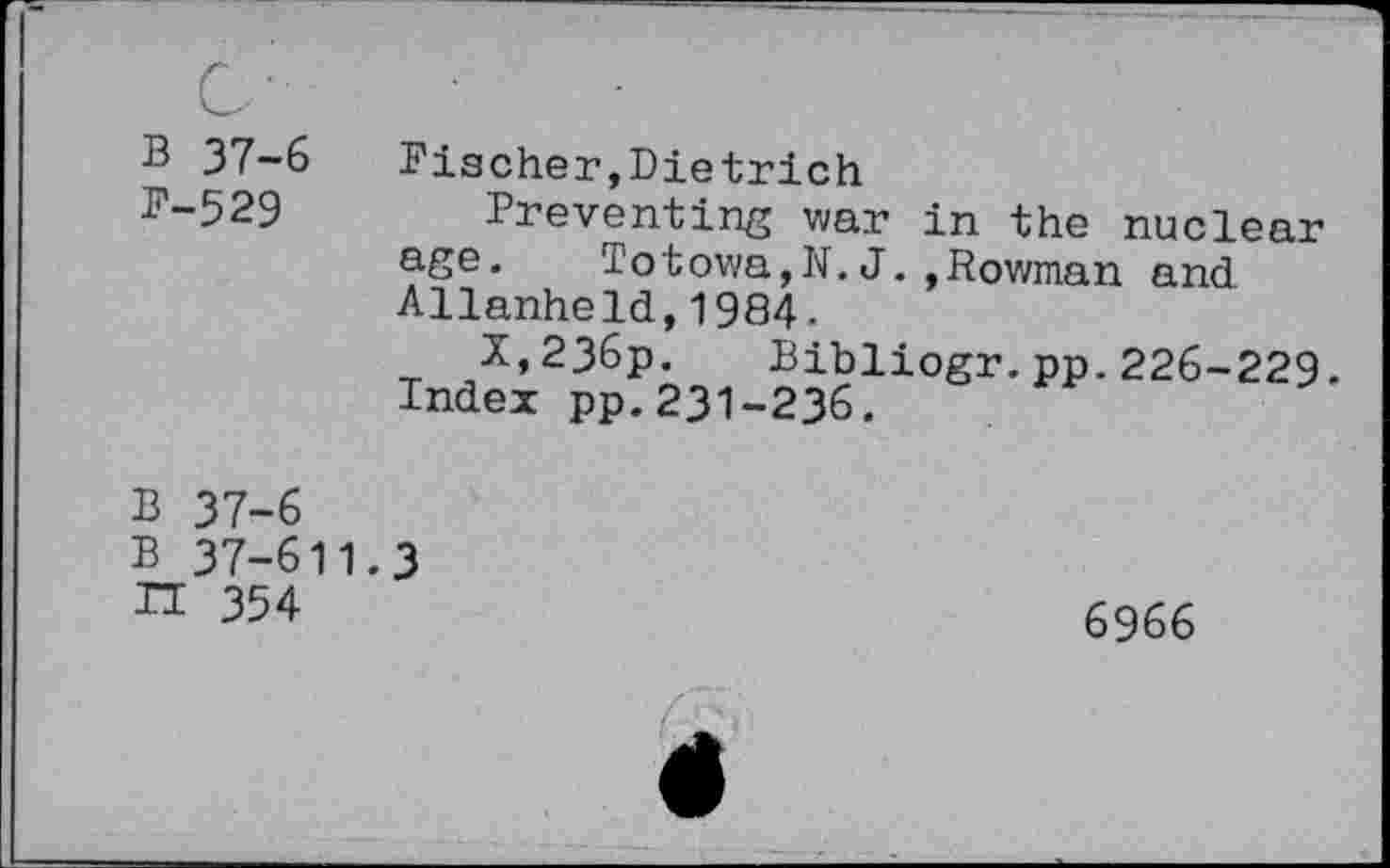 ﻿B 37-6 Pischer,Dietrich
D-529 Preventing war in the nuclear age. Totowa,N. J.,Rowman and Allanheld,1984.
X,236p. Bibliogr.pp.226-229.
Index pp.231-236.
B 37-6
B 37-611.3
n 354	6966